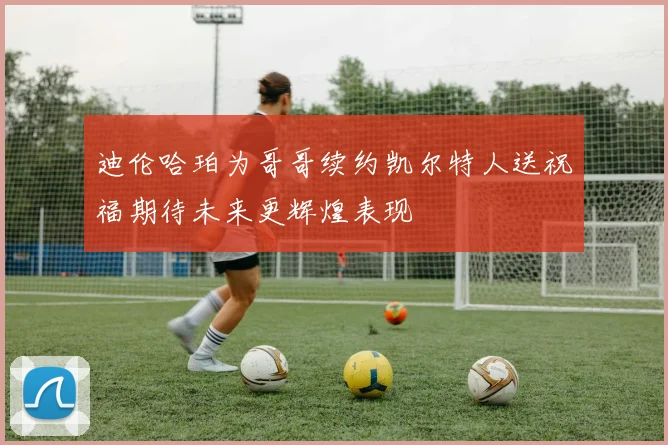 迪伦哈珀为哥哥续约凯尔特人送祝福期待未来更辉煌表现