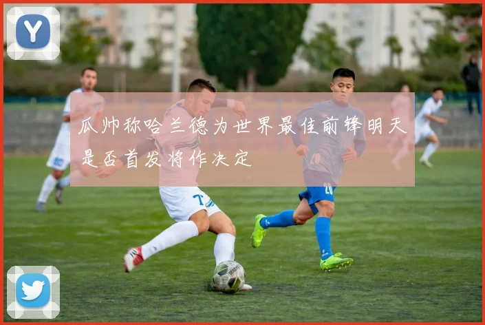 瓜帅称哈兰德为世界最佳前锋明天是否首发将作决定