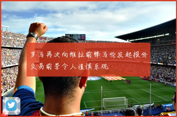 罗马再次向维拉前锋马伦发起报价交易前景令人谨慎乐观