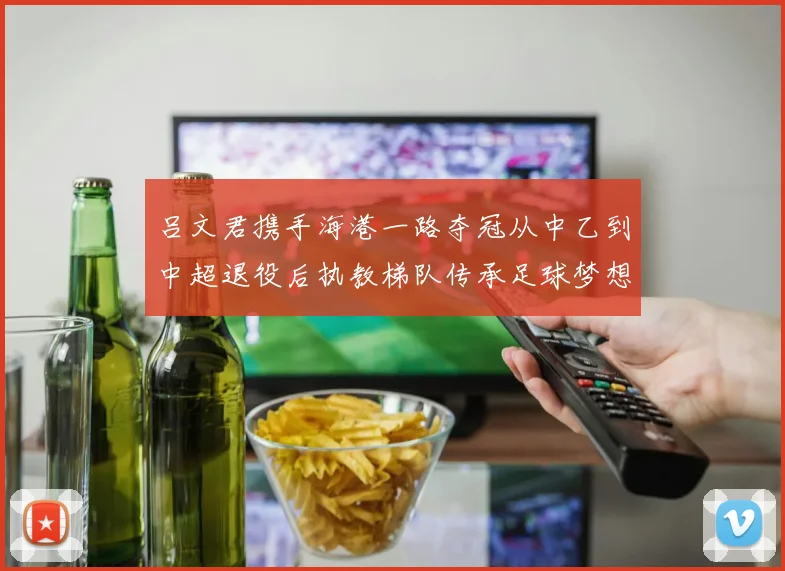 吕文君携手海港一路夺冠从中乙到中超退役后执教梯队传承足球梦想