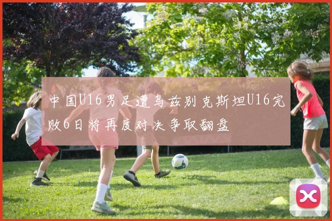 中国U16男足遭乌兹别克斯坦U16完败6日将再度对决争取翻盘