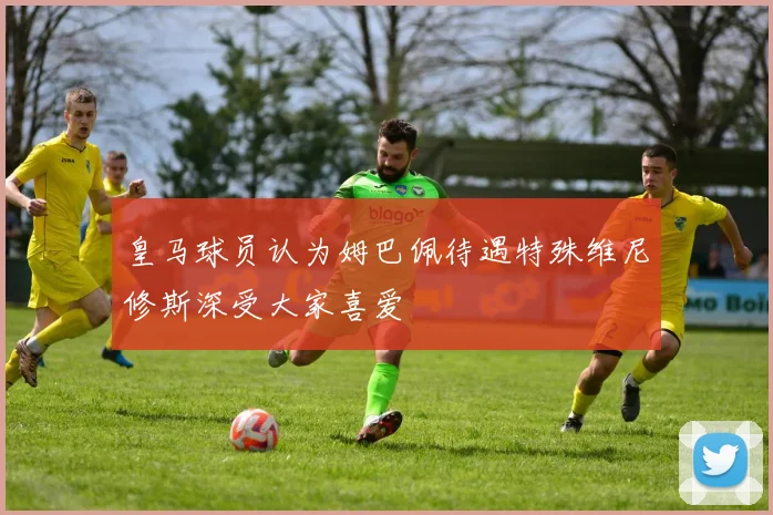 皇马球员认为姆巴佩待遇特殊维尼修斯深受大家喜爱
