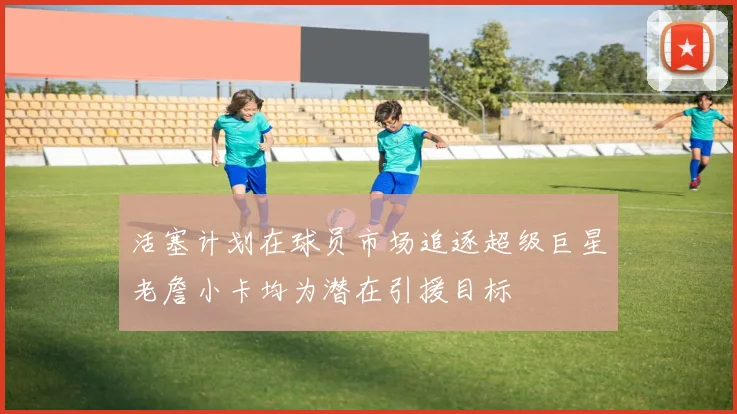 活塞计划在球员市场追逐超级巨星老詹小卡均为潜在引援目标