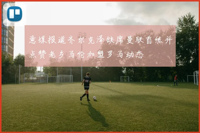 意媒报道齐尔克泽缺席曼联首练并点赞老乡马伦加盟罗马动态