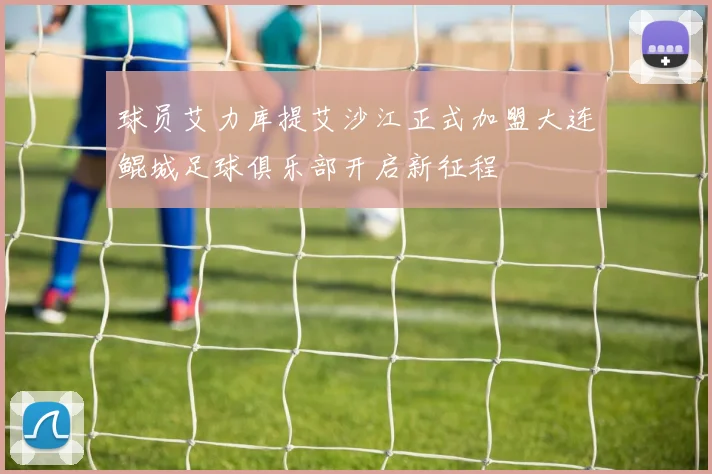 球员艾力库提艾沙江正式加盟大连鲲城足球俱乐部开启新征程