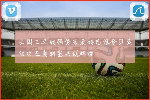 法国三叉戟强势来袭姆巴佩登贝莱助攻王奥利塞共创辉煌