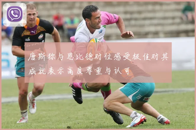 唐斯称与恩比德对位感受极佳对其成就表示高度尊重与认可