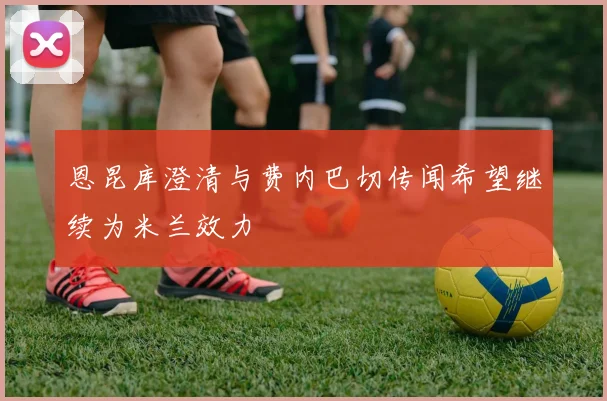 恩昆库澄清与费内巴切传闻希望继续为米兰效力