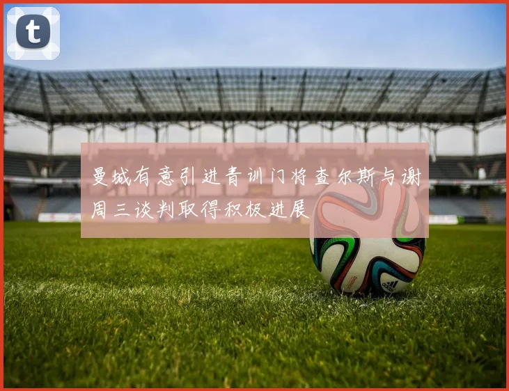 曼城有意引进青训门将查尔斯与谢周三谈判取得积极进展