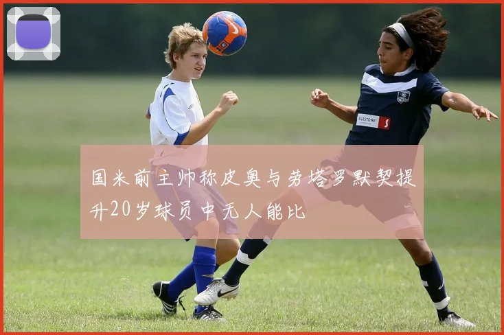 国米前主帅称皮奥与劳塔罗默契提升20岁球员中无人能比