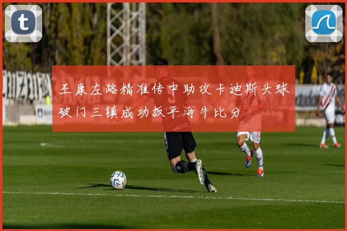 王康左路精准传中助攻卡迪斯头球破门三镇成功扳平海牛比分