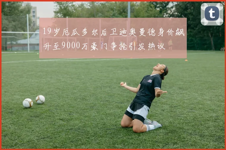 19岁厄瓜多尔后卫迪奥曼德身价飙升至9000万豪门争抢引发热议