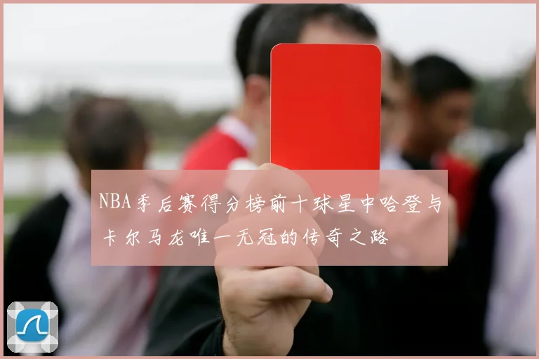 NBA季后赛得分榜前十球星中哈登与卡尔马龙唯一无冠的传奇之路