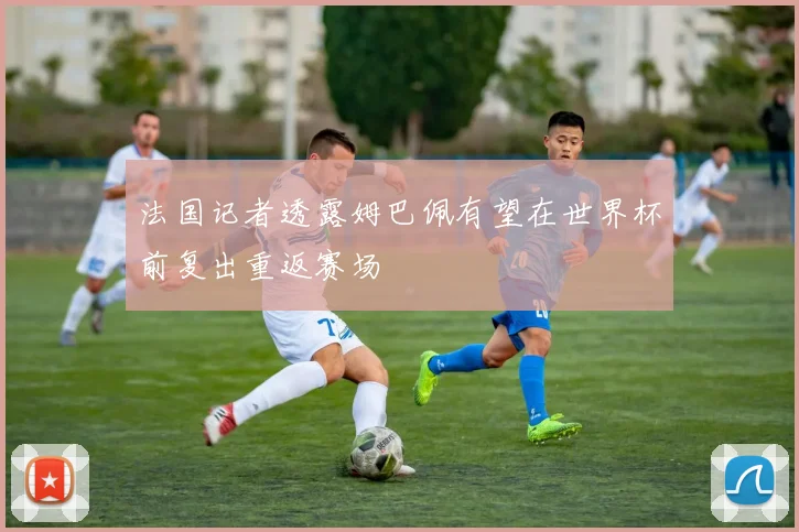 法国记者透露姆巴佩有望在世界杯前复出重返赛场