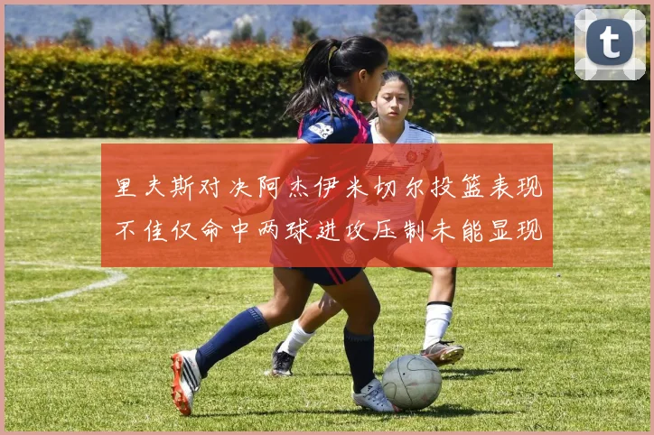 里夫斯对决阿杰伊米切尔投篮表现不佳仅命中两球进攻压制未能显现