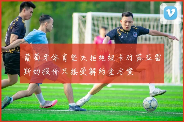 葡萄牙体育坚决拒绝纽卡对苏亚雷斯的报价只接受解约金方案