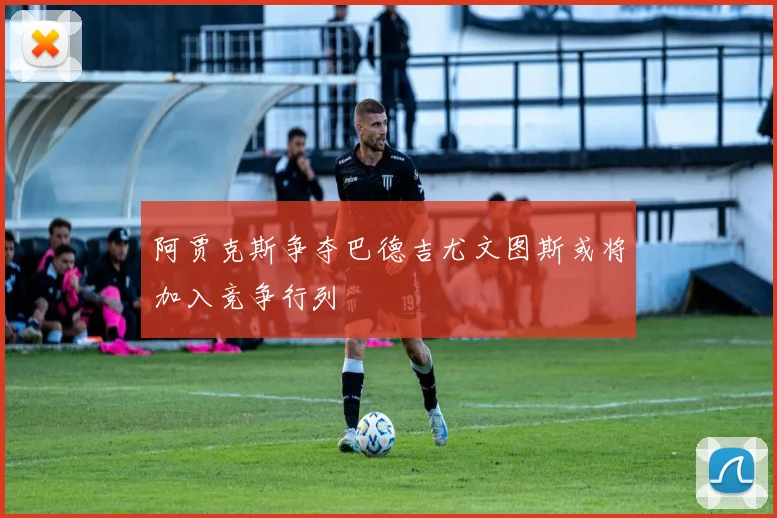 阿贾克斯争夺巴德吉尤文图斯或将加入竞争行列