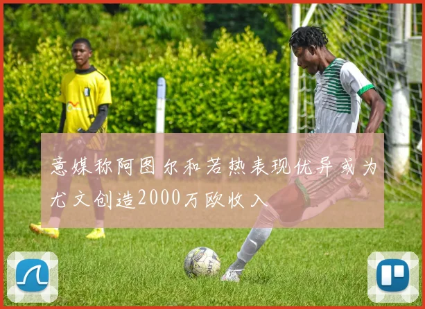 意媒称阿图尔和若热表现优异或为尤文创造2000万欧收入