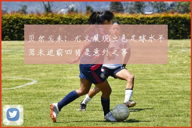 贝尔戈米：尤文展现出色足球水平若未进前四将是意外之事