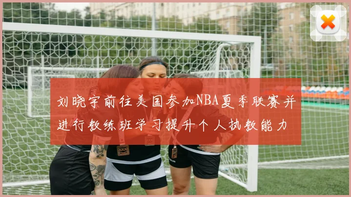 刘晓宇前往美国参加NBA夏季联赛并进行教练班学习提升个人执教能力