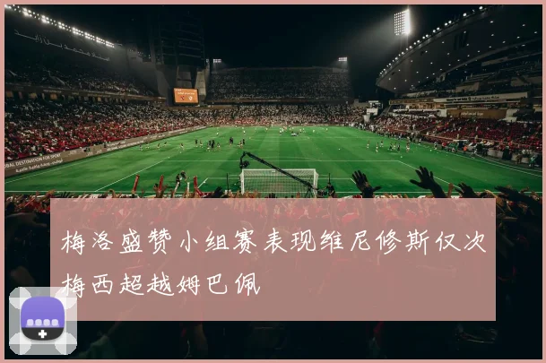 梅洛盛赞小组赛表现维尼修斯仅次梅西超越姆巴佩