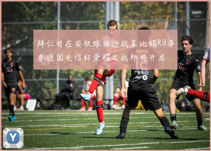 拜仁将在安联球场迎战莱比锡RB争夺德国电信杯荣耀之战即将开启