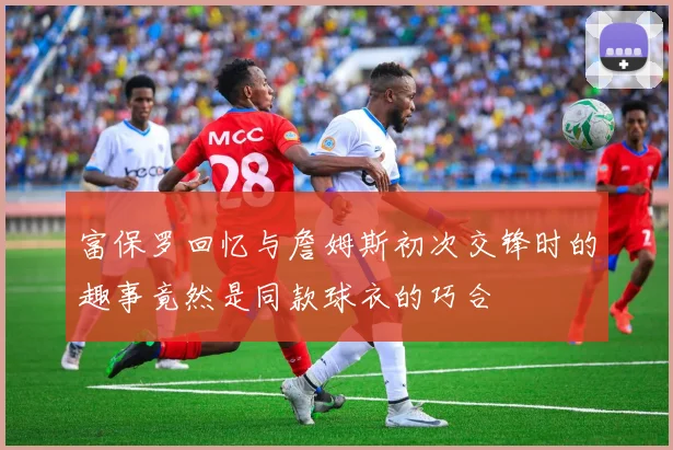 富保罗回忆与詹姆斯初次交锋时的趣事竟然是同款球衣的巧合