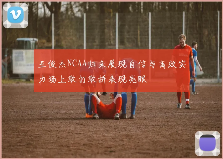 王俊杰NCAA归来展现自信与高效实力场上敢打敢拼表现亮眼