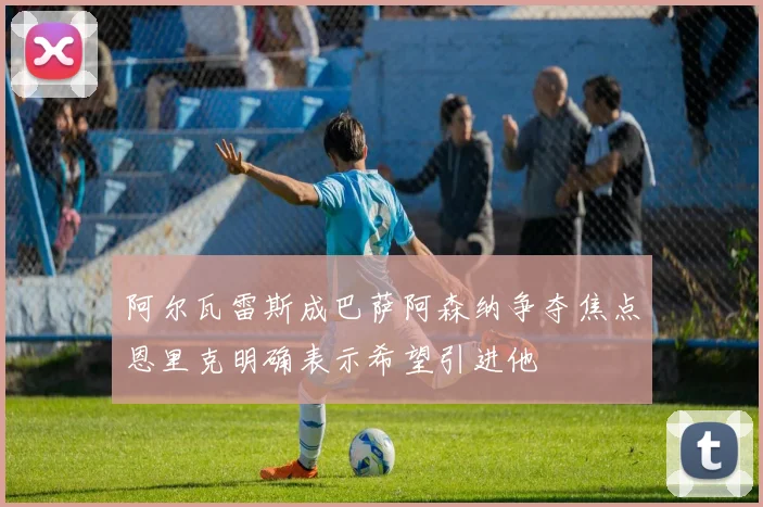 阿尔瓦雷斯成巴萨阿森纳争夺焦点恩里克明确表示希望引进他