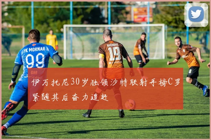 伊万托尼30岁独领沙特联射手榜C罗紧随其后奋力追赶